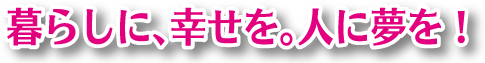 暮らしに、幸せを。人に夢を。